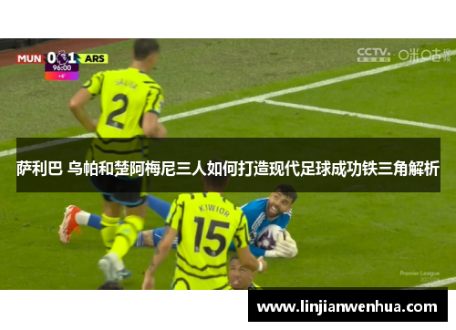 萨利巴 乌帕和楚阿梅尼三人如何打造现代足球成功铁三角解析